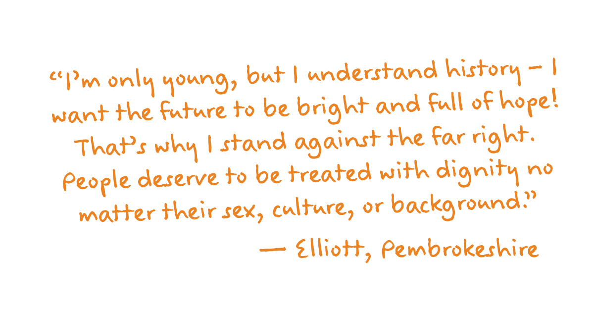 “I’m only young, but I understand history – I want the future to be bright and full of hope! That’s why I stand against the far right. People deserve to be treated with dignity no matter their sex, culture, or background.”