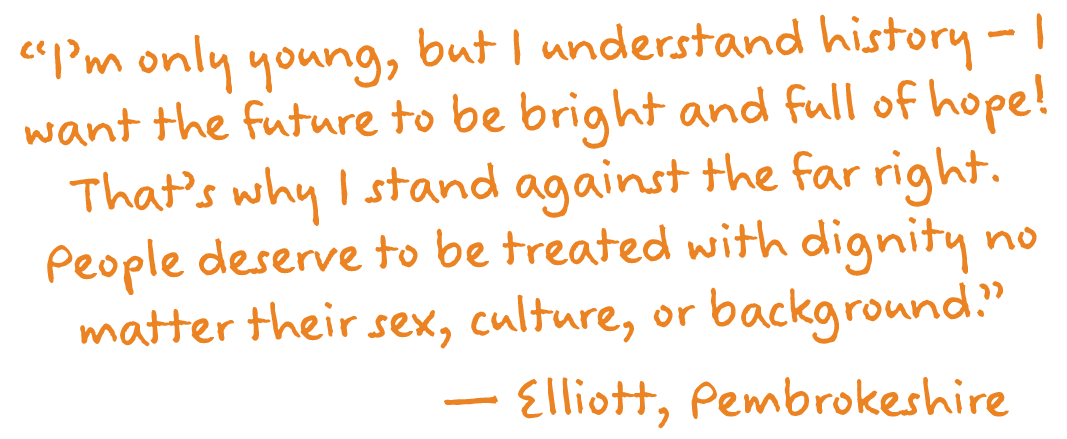 “I’m only young, but I understand history – I want the future to be bright and full of hope! That’s why I stand against the far right. People deserve to be treated with dignity no matter their sex, culture, or background.”
