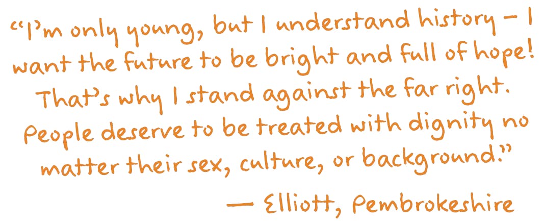 “I’m only young, but I understand history – I want the future to be bright and full of hope! That’s why I stand against the far right. People deserve to be treated with dignity no matter their sex, culture, or background.”