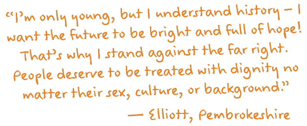 “I’m only young, but I understand history – I want the future to be bright and full of hope! That’s why I stand against the far right. People deserve to be treated with dignity no matter their sex, culture, or background.”
