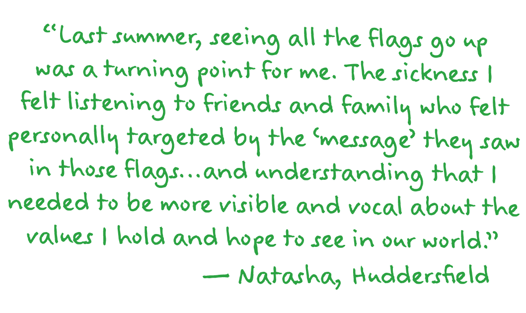“Last summer, seeing all the flags go up was a turning point for me. The sickness I felt listening to friends and family who felt personally targeted by the ‘message’ they saw in those flags...and understanding that I needed to be more visible and vocal about the values I hold and hope to see in our world.”