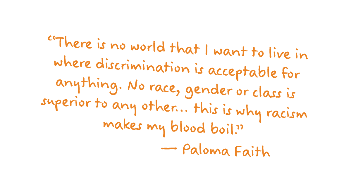 ”There is no world that I want to live in where discrimination is acceptable for anything. No race, gender or class is superior to any other... this is why racism makes my blood boil." – Paloma Faith