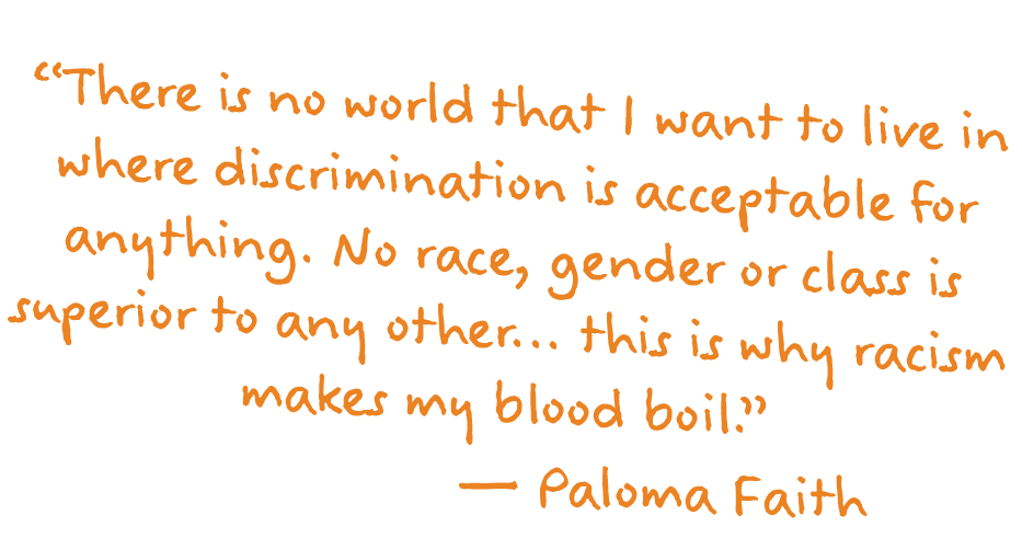 ”There is no world that I want to live in where discrimination is acceptable for anything. No race, gender or class is superior to any other... this is why racism makes my blood boil." – Paloma Faith