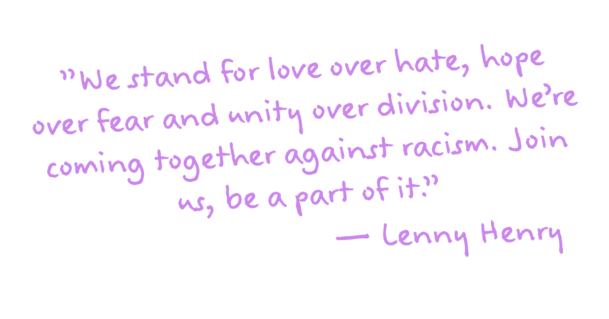 "We stand for love over hate, hope over fear and unity over division. We're coming together against racism. Join us, be a part of it." - Lenny Henry