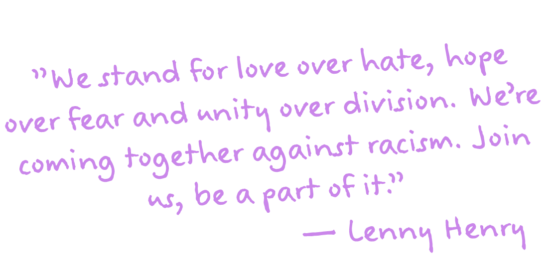 "We stand for love over hate, hope over fear and unity over division. We're coming together against racism. Join us, be a part of it." - Lenny Henry