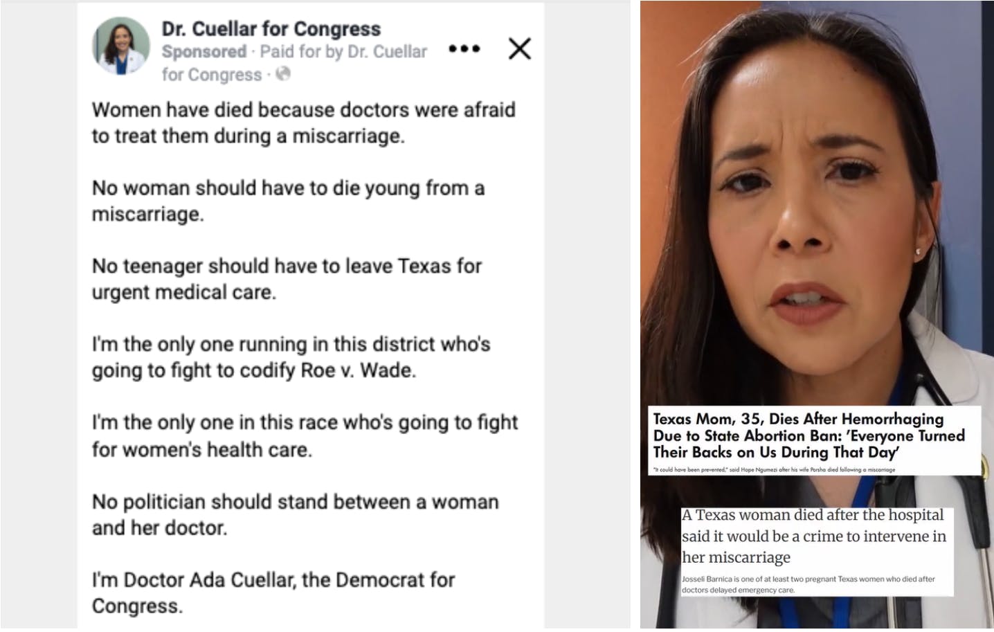 Dr. Cuellar for Congress Digital Ad: Women have died because doctors were afraid to treat them during a miscarriage. No woman should have to die young from a miscarriage. No teenager should have to leave Texas for urgent medical care. I'm the only one running in this district who's going to fight to codify Roe v. Wade. I'm the only one in this race who's going to fight for women's health care. No politician should stand between a woman and her doctor. I'm Doctor Ada Cuellar, the Democrat for Congress.